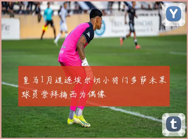 皇马1月追逐埃尔切小将门多萨未果球员崇拜梅西为偶像