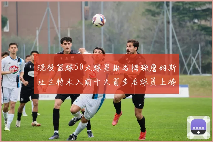 现役篮球50大球星排名揭晓詹姆斯杜兰特未入前十火箭多名球员上榜前五竞争激烈