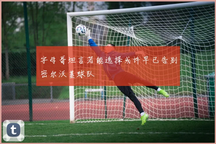 字母哥坦言若能选择或许早已告别密尔沃基球队
