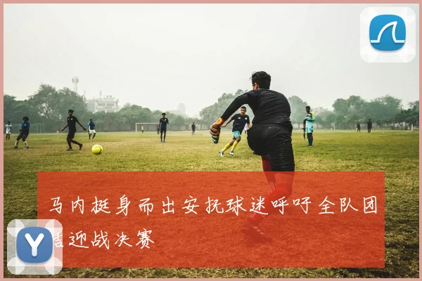 马内挺身而出安抚球迷呼吁全队团结迎战决赛