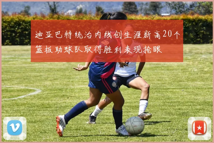 迪亚巴特统治内线创生涯新高20个篮板助球队取得胜利表现抢眼