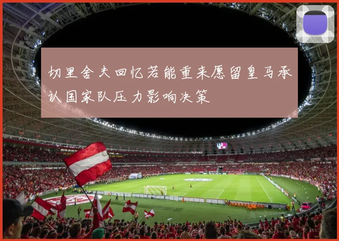 切里舍夫回忆若能重来愿留皇马承认国家队压力影响决策