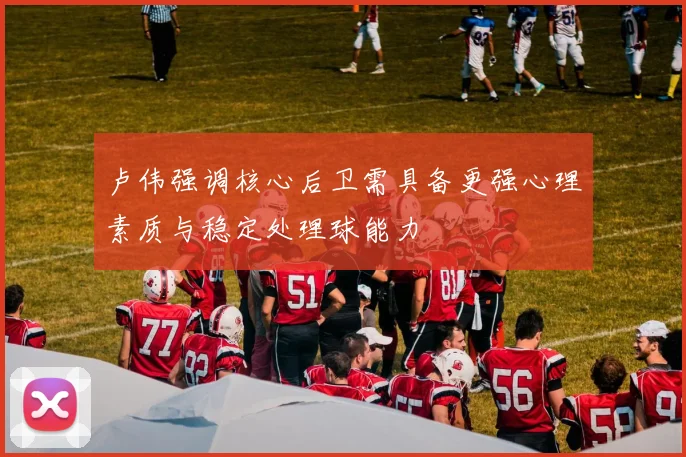 卢伟强调核心后卫需具备更强心理素质与稳定处理球能力