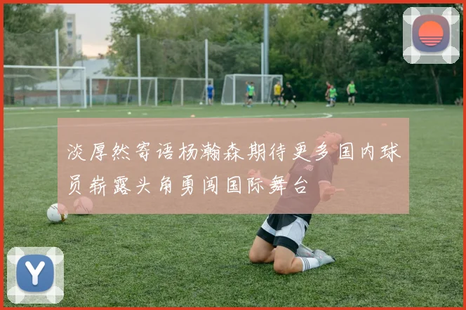 淡厚然寄语杨瀚森期待更多国内球员崭露头角勇闯国际舞台