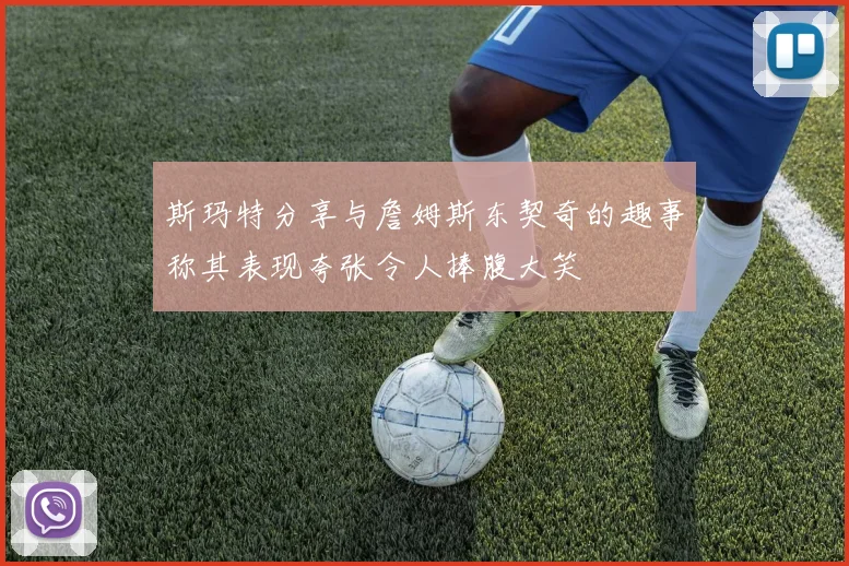 斯玛特分享与詹姆斯东契奇的趣事称其表现夸张令人捧腹大笑