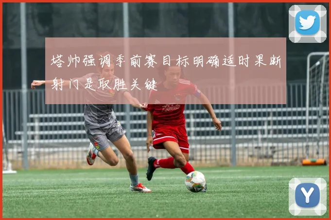 塔帅强调季前赛目标明确适时果断射门是取胜关键