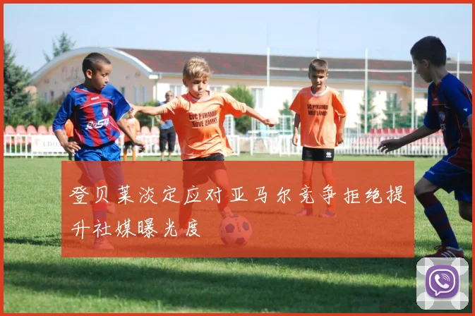 登贝莱淡定应对亚马尔竞争拒绝提升社媒曝光度