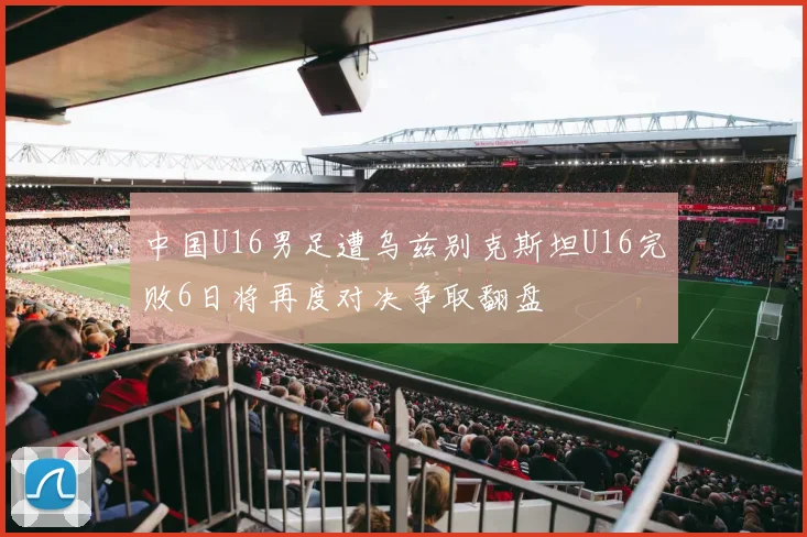 中国U16男足遭乌兹别克斯坦U16完败6日将再度对决争取翻盘
