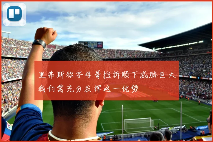 里弗斯称字母哥挡拆顺下威胁巨大我们需充分发挥这一优势