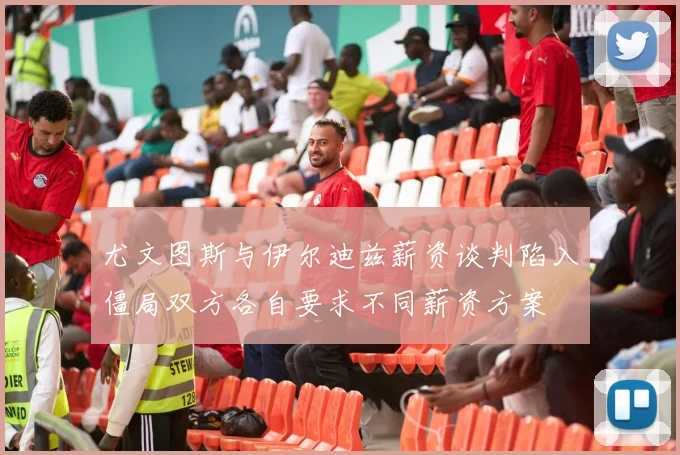 尤文图斯与伊尔迪兹薪资谈判陷入僵局双方各自要求不同薪资方案