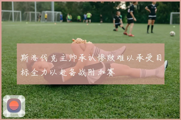斯洛伐克主帅承认惨败难以承受目标全力以赴备战附加赛