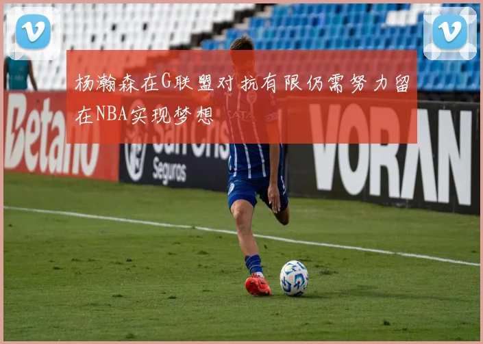 杨瀚森在G联盟对抗有限仍需努力留在NBA实现梦想