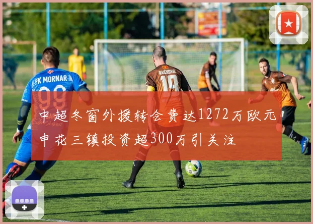 中超冬窗外援转会费达1272万欧元申花三镇投资超300万引关注