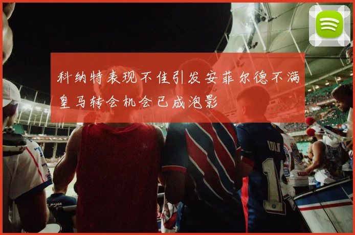 科纳特表现不佳引发安菲尔德不满皇马转会机会已成泡影