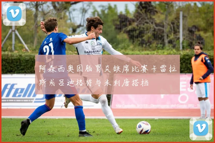 阿森西奥因肠胃炎缺席比赛卡雷拉斯或吕迪格将与米利唐搭档