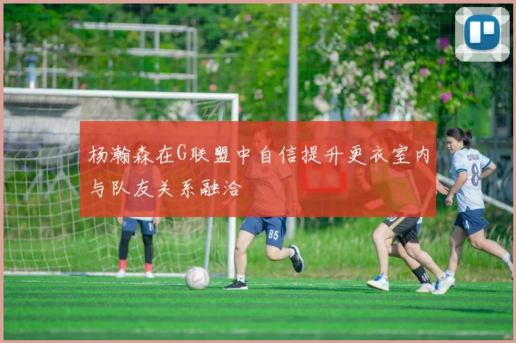 杨瀚森在G联盟中自信提升更衣室内与队友关系融洽