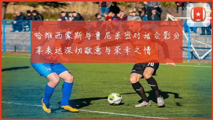 哈维西蒙斯与鲁尼亲密对话合影分享表达深切敬意与荣幸之情