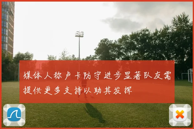 媒体人称卢卡防守进步显著队友需提供更多支持以助其发挥