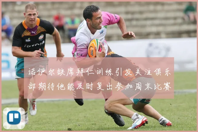 诺伊尔缺席拜仁训练引发关注俱乐部期待他能及时复出参加周末比赛