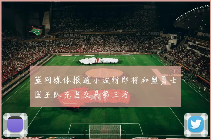 篮网媒体报道小波特即将加盟勇士国王队充当交易第三方
