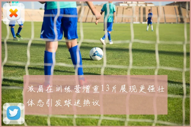 浓眉在训练营增重13斤展现更强壮体态引发球迷热议