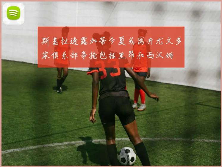斯基拉透露加蒂今夏或离开尤文多家俱乐部争抢包括里昂和西汉姆