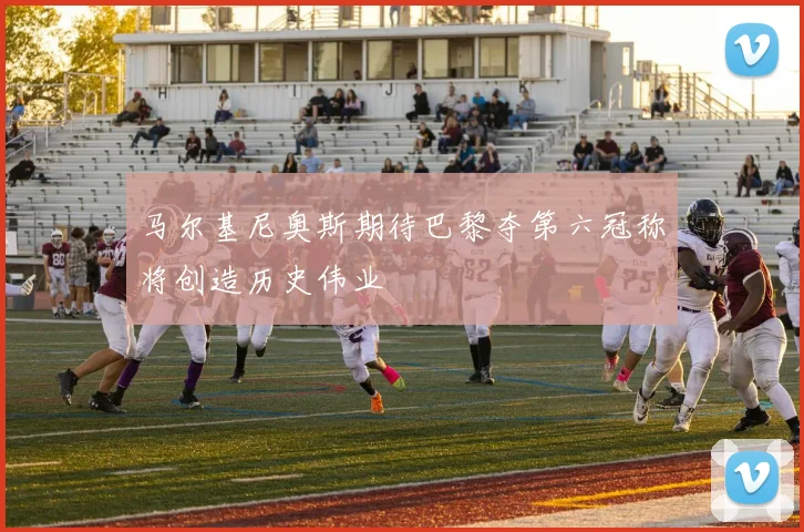 马尔基尼奥斯期待巴黎夺第六冠称将创造历史伟业