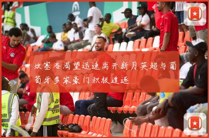 坎塞洛渴望迅速离开新月英超与葡萄牙多家豪门积极追逐