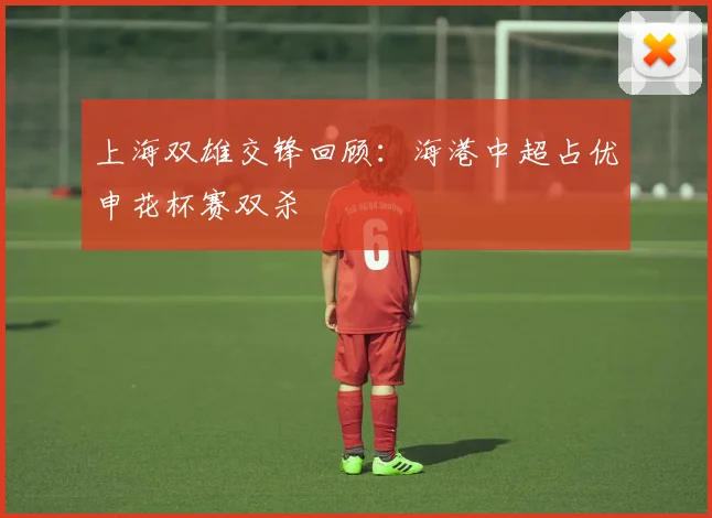 上海双雄交锋回顾：海港中超占优申花杯赛双杀