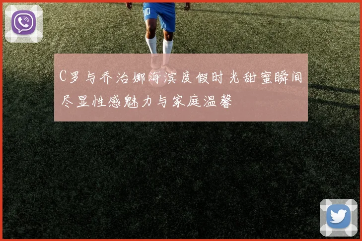 C罗与乔治娜海滨度假时光甜蜜瞬间尽显性感魅力与家庭温馨