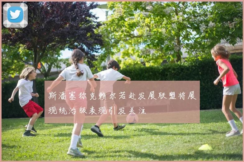 斯潘塞称克赖尔若赴发展联盟将展现统治级表现引发关注