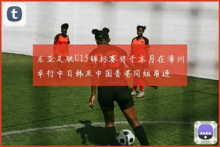 东亚足联U15锦标赛将于本月在漳州举行中日韩及中国香港同组角逐