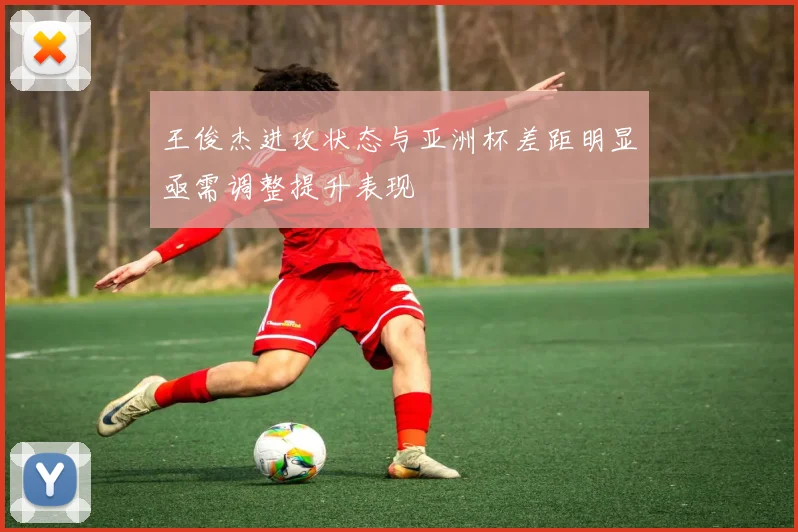 王俊杰进攻状态与亚洲杯差距明显亟需调整提升表现