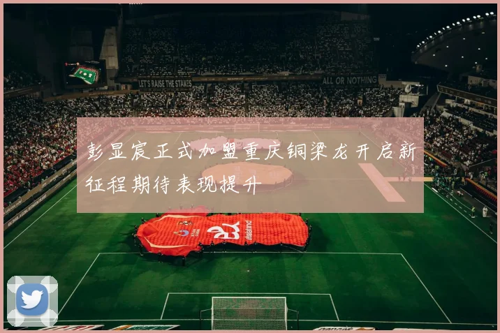 彭显宸正式加盟重庆铜梁龙开启新征程期待表现提升