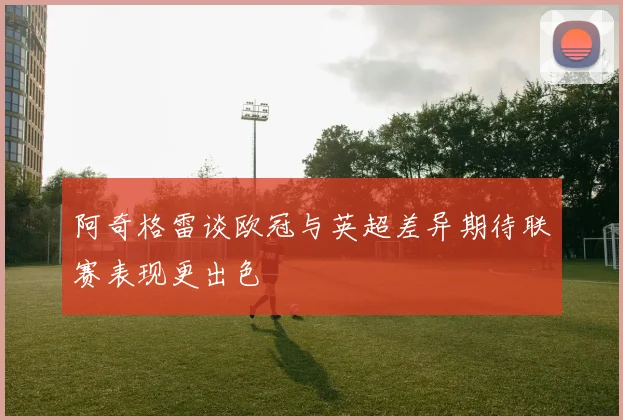 阿奇格雷谈欧冠与英超差异期待联赛表现更出色