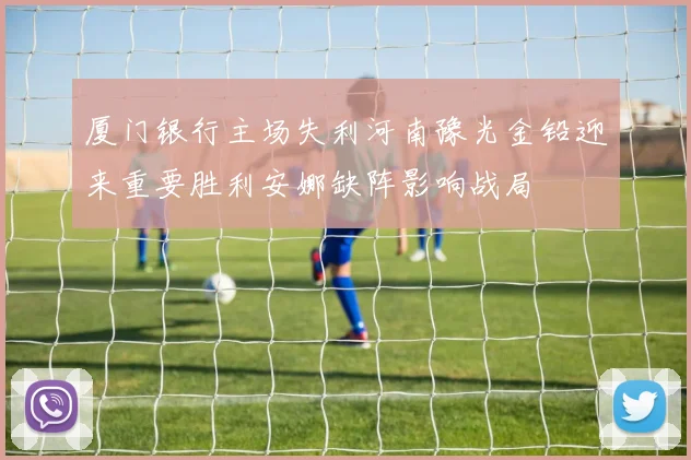 厦门银行主场失利河南豫光金铅迎来重要胜利安娜缺阵影响战局