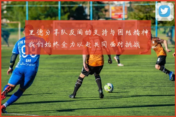 里德分享队友间的支持与团结精神我们始终全力以赴共同面对挑战