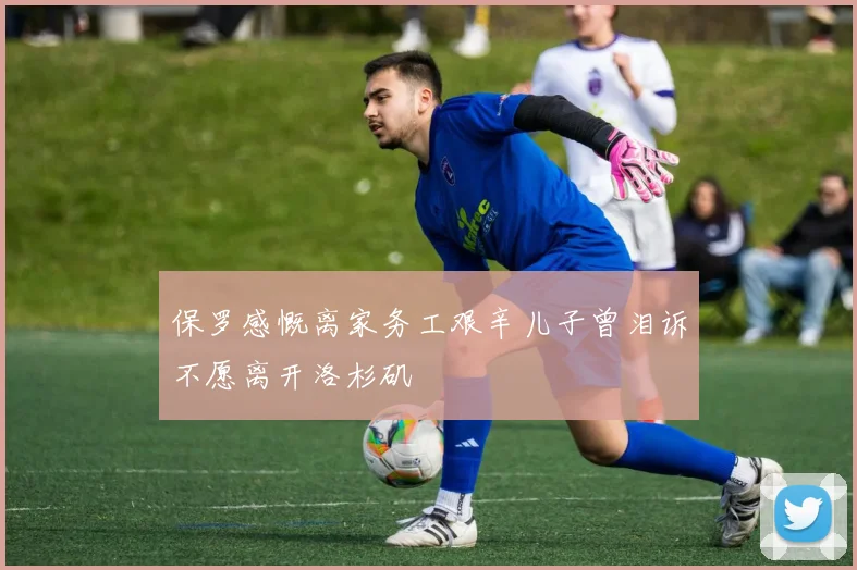 保罗感慨离家务工艰辛儿子曾泪诉不愿离开洛杉矶