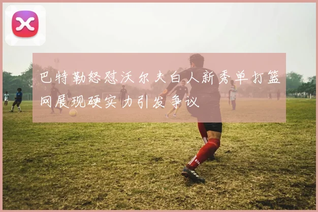 巴特勒怒怼沃尔夫白人新秀单打篮网展现硬实力引发争议